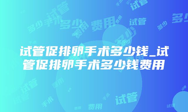 试管促排卵手术多少钱_试管促排卵手术多少钱费用