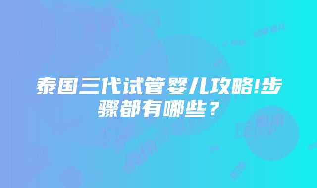 泰国三代试管婴儿攻略!步骤都有哪些？