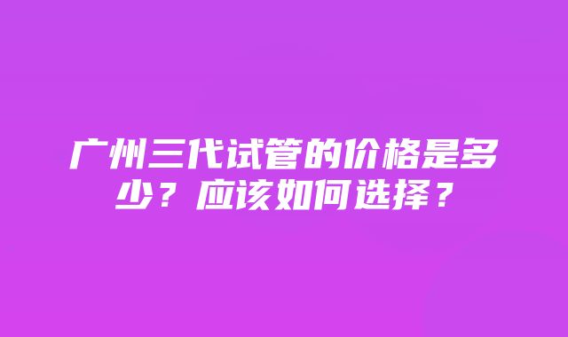 广州三代试管的价格是多少？应该如何选择？