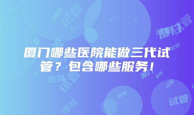 厦门哪些医院能做三代试管？包含哪些服务！