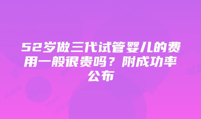 52岁做三代试管婴儿的费用一般很贵吗？附成功率公布