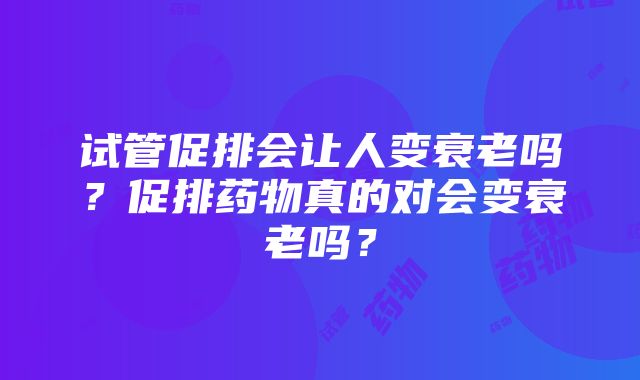 试管促排会让人变衰老吗？促排药物真的对会变衰老吗？