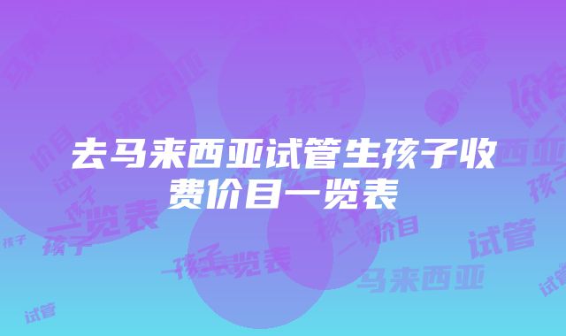 去马来西亚试管生孩子收费价目一览表