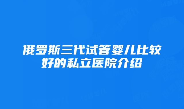 俄罗斯三代试管婴儿比较好的私立医院介绍