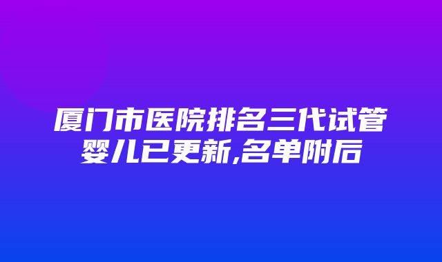 厦门市医院排名三代试管婴儿已更新,名单附后