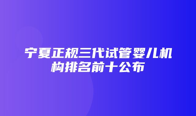 宁夏正规三代试管婴儿机构排名前十公布