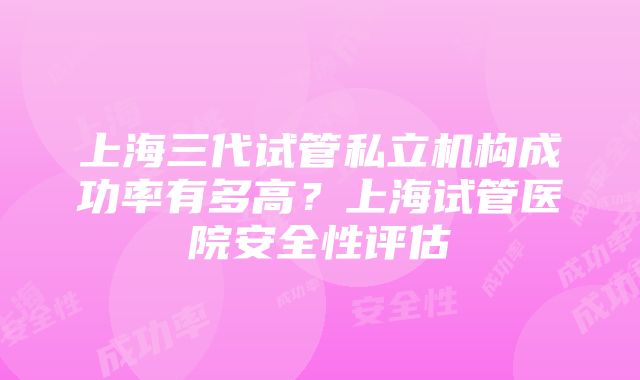 上海三代试管私立机构成功率有多高？上海试管医院安全性评估