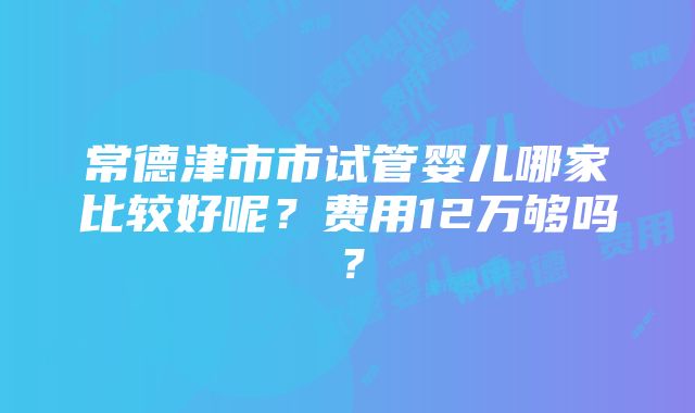 常德津市市试管婴儿哪家比较好呢？费用12万够吗？