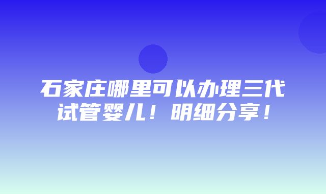 石家庄哪里可以办理三代试管婴儿！明细分享！