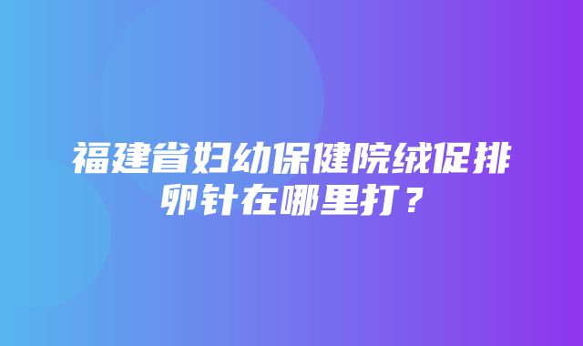 福建省妇幼保健院绒促排卵针在哪里打？