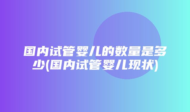 国内试管婴儿的数量是多少(国内试管婴儿现状)