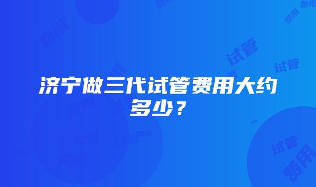 济宁做三代试管费用大约多少？