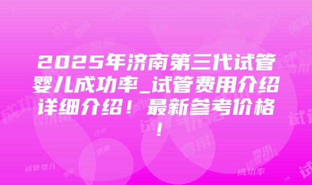 2025年济南第三代试管婴儿成功率_试管费用介绍详细介绍！最新参考价格！