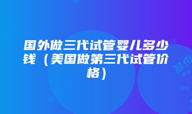 国外做三代试管婴儿多少钱（美国做第三代试管价格）