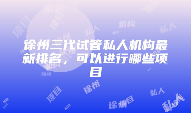 徐州三代试管私人机构最新排名，可以进行哪些项目