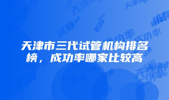 天津市三代试管机构排名榜，成功率哪家比较高