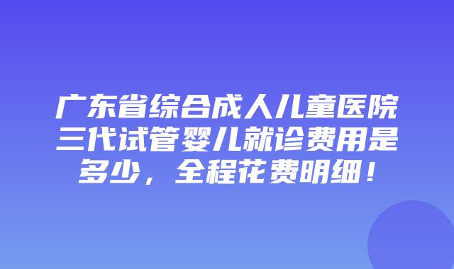 广东省综合成人儿童医院三代试管婴儿就诊费用是多少，全程花费明细！