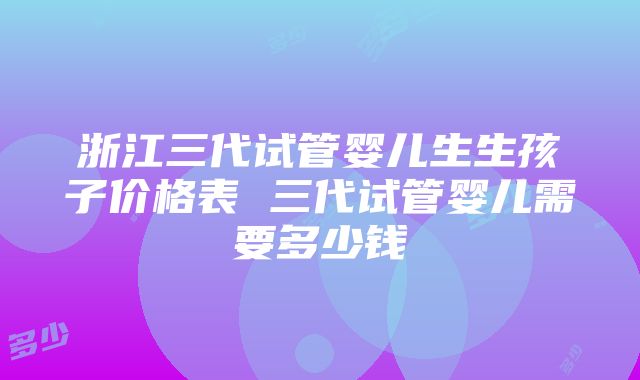 浙江三代试管婴儿生生孩子价格表 三代试管婴儿需要多少钱