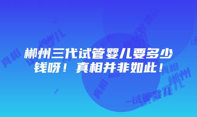 郴州三代试管婴儿要多少钱呀！真相并非如此！