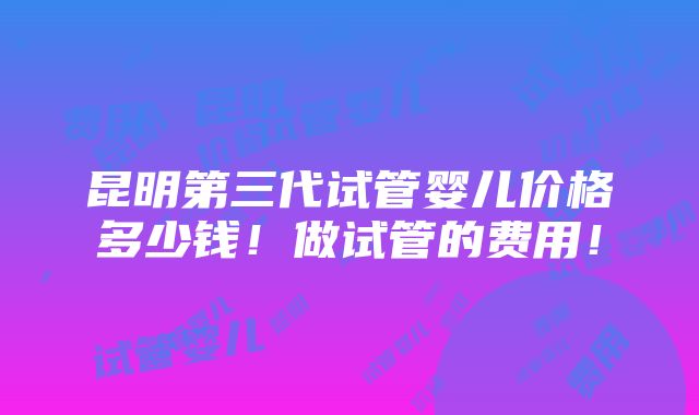 昆明第三代试管婴儿价格多少钱！做试管的费用！