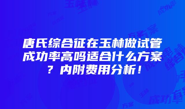 唐氏综合征在玉林做试管成功率高吗适合什么方案？内附费用分析！