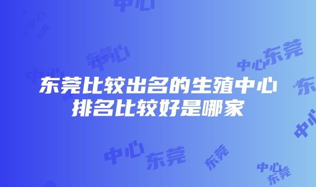 东莞比较出名的生殖中心排名比较好是哪家