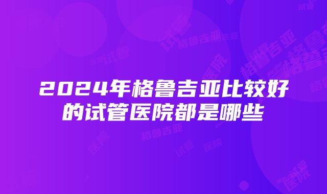 2024年格鲁吉亚比较好的试管医院都是哪些