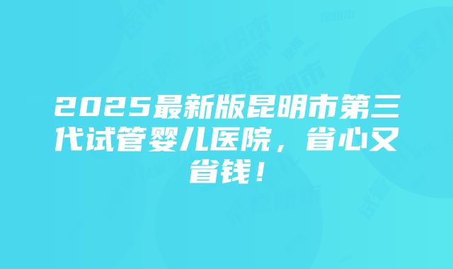 2025最新版昆明市第三代试管婴儿医院，省心又省钱！