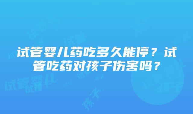 试管婴儿药吃多久能停？试管吃药对孩子伤害吗？