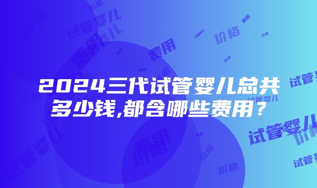 2024三代试管婴儿总共多少钱,都含哪些费用？