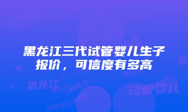 黑龙江三代试管婴儿生子报价，可信度有多高