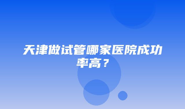 天津做试管哪家医院成功率高？