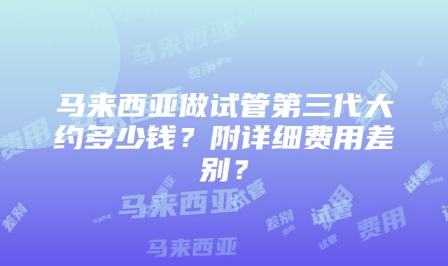 马来西亚做试管第三代大约多少钱？附详细费用差别？