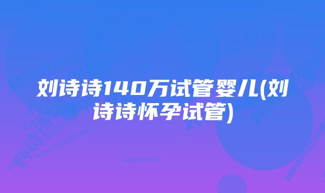 刘诗诗140万试管婴儿(刘诗诗怀孕试管)