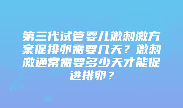 第三代试管婴儿微刺激方案促排卵需要几天？微刺激通常需要多少天才能促进排卵？