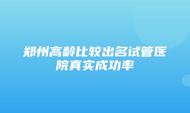 郑州高龄比较出名试管医院真实成功率