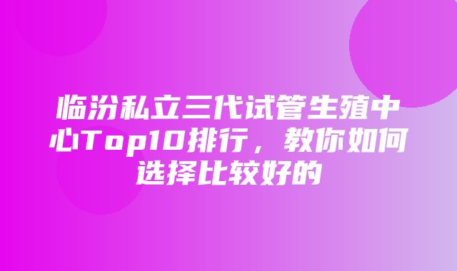 临汾私立三代试管生殖中心Top10排行，教你如何选择比较好的