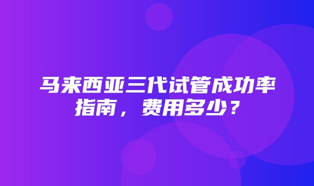 马来西亚三代试管成功率指南，费用多少？