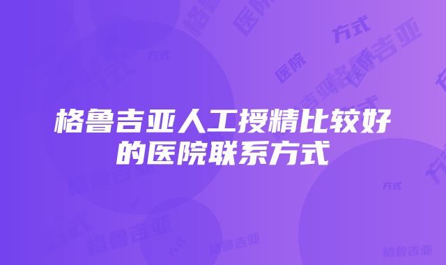 格鲁吉亚人工授精比较好的医院联系方式