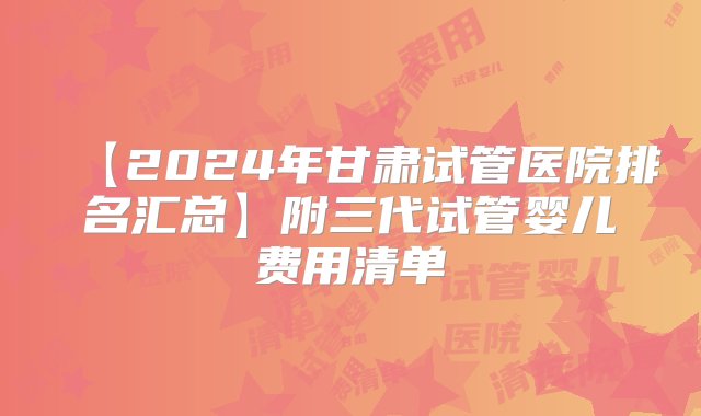 【2024年甘肃试管医院排名汇总】附三代试管婴儿费用清单