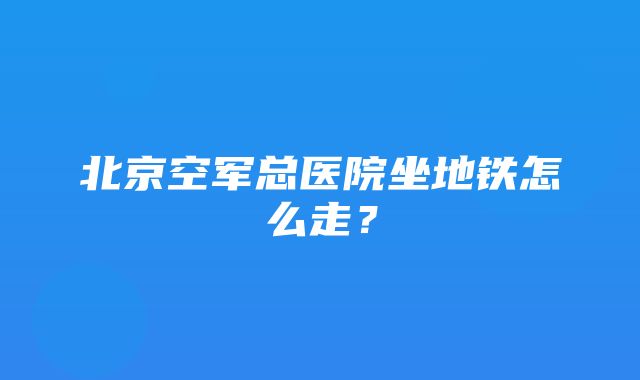 北京空军总医院坐地铁怎么走？