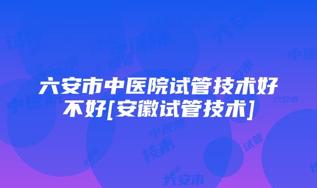 六安市中医院试管技术好不好[安徽试管技术]