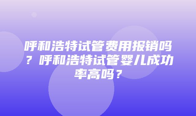 呼和浩特试管费用报销吗？呼和浩特试管婴儿成功率高吗？