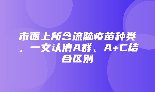 市面上所含流脑疫苗种类，一文认清A群、A+C结合区别