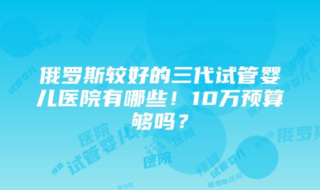 俄罗斯较好的三代试管婴儿医院有哪些！10万预算够吗？