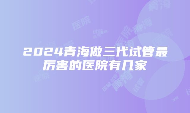 2024青海做三代试管最厉害的医院有几家