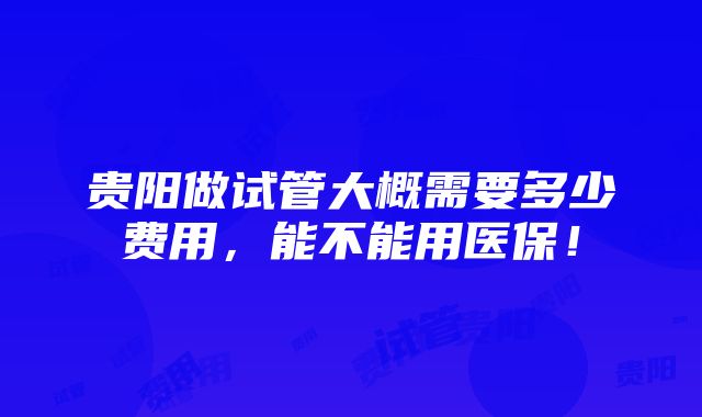 贵阳做试管大概需要多少费用，能不能用医保！