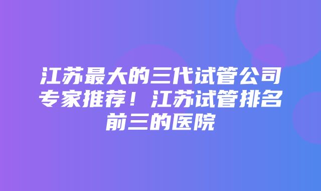 江苏最大的三代试管公司专家推荐！江苏试管排名前三的医院