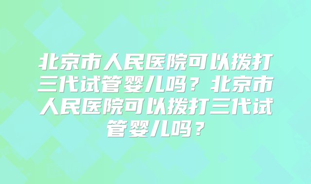 北京市人民医院可以拨打三代试管婴儿吗？北京市人民医院可以拨打三代试管婴儿吗？