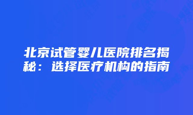 北京试管婴儿医院排名揭秘：选择医疗机构的指南